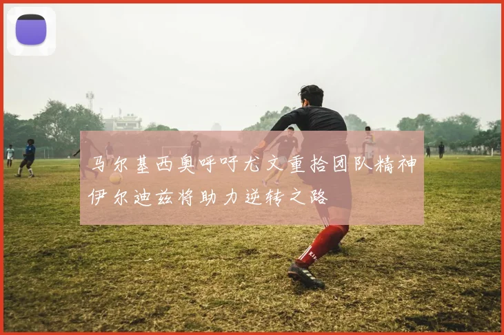 马尔基西奥呼吁尤文重拾团队精神伊尔迪兹将助力逆转之路