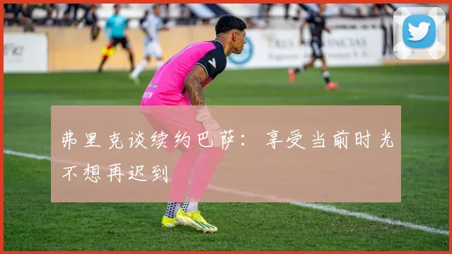 弗里克谈续约巴萨：享受当前时光不想再迟到