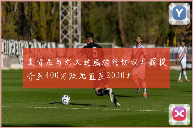 麦肯尼与尤文达成续约协议年薪提升至400万欧元直至2030年