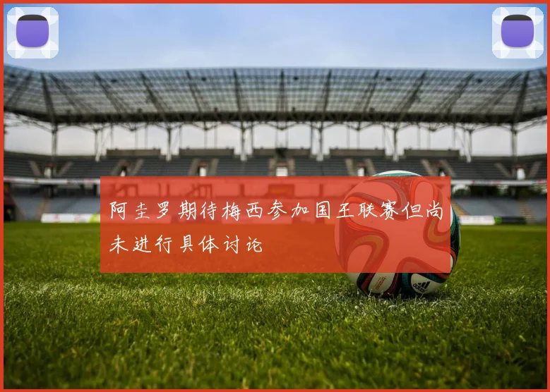 阿圭罗期待梅西参加国王联赛但尚未进行具体讨论