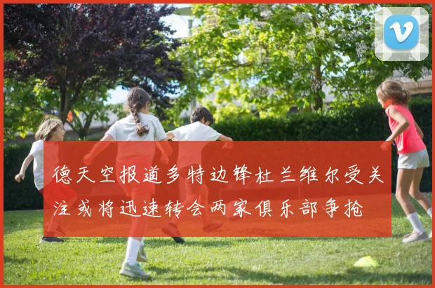 德天空报道多特边锋杜兰维尔受关注或将迅速转会两家俱乐部争抢