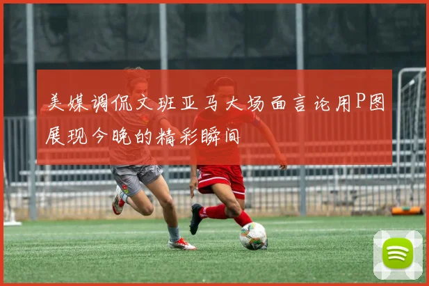 美媒调侃文班亚马大场面言论用P图展现今晚的精彩瞬间