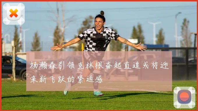 杨瀚森引领克林根奋起直追或将迎来新飞跃的紧迫感