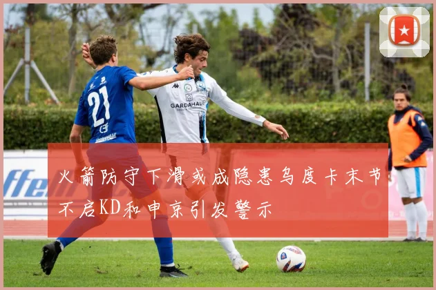 火箭防守下滑或成隐患乌度卡末节不启KD和申京引发警示