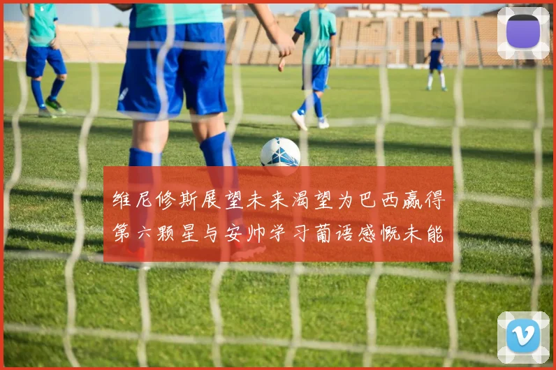 维尼修斯展望未来渴望为巴西赢得第六颗星与安帅学习葡语感慨未能与C罗共事