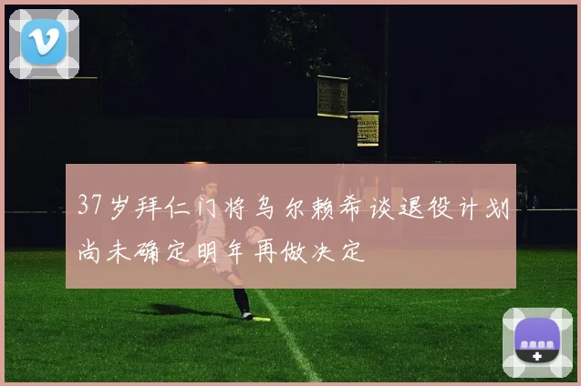 37岁拜仁门将乌尔赖希谈退役计划尚未确定明年再做决定