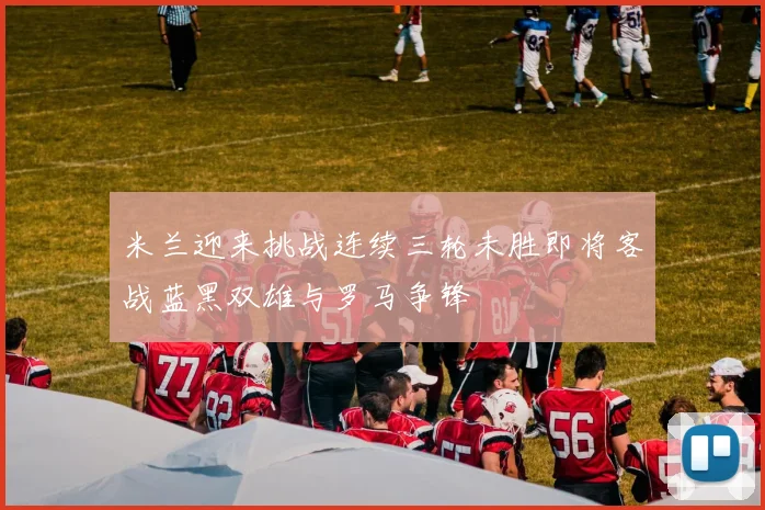 米兰迎来挑战连续三轮未胜即将客战蓝黑双雄与罗马争锋