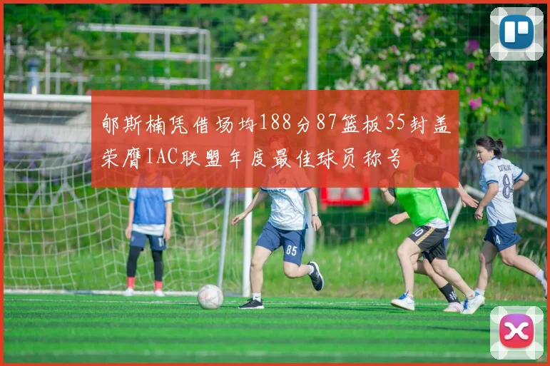 郇斯楠凭借场均188分87篮板35封盖荣膺IAC联盟年度最佳球员称号
