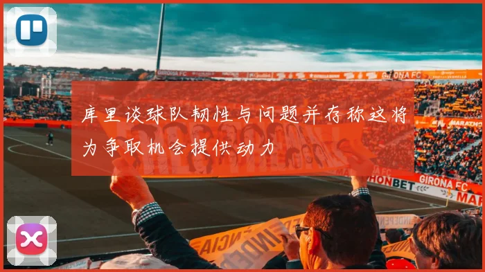 库里谈球队韧性与问题并存称这将为争取机会提供动力