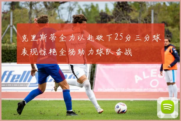 克里斯蒂全力以赴砍下25分三分球表现惊艳全场助力球队奋战