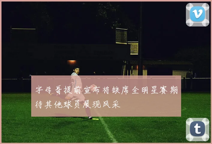 字母哥提前宣布将缺席全明星赛期待其他球员展现风采