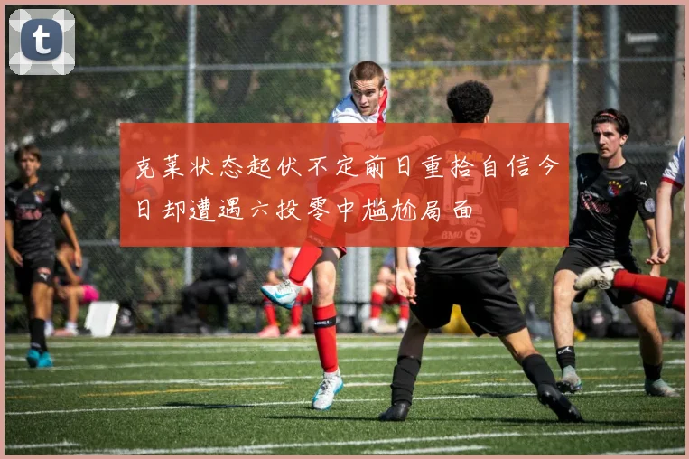 克莱状态起伏不定前日重拾自信今日却遭遇六投零中尴尬局面