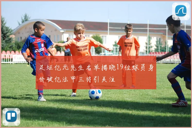 足坛亿元先生名单揭晓19位球员身价破亿法甲三将引关注