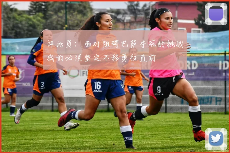 评论员：面对阻碍巴萨夺冠的挑战我们必须坚定不移勇往直前