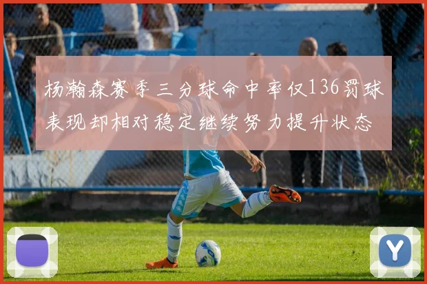 杨瀚森赛季三分球命中率仅136罚球表现却相对稳定继续努力提升状态