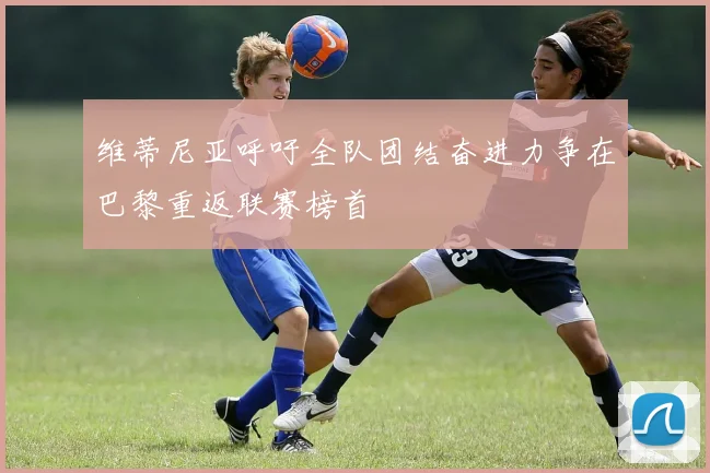 维蒂尼亚呼吁全队团结奋进力争在巴黎重返联赛榜首