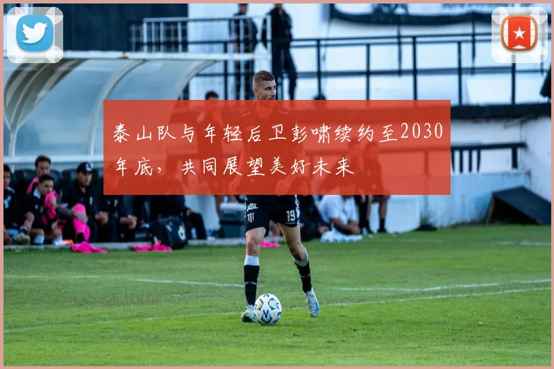 泰山队与年轻后卫彭啸续约至2030年底，共同展望美好未来