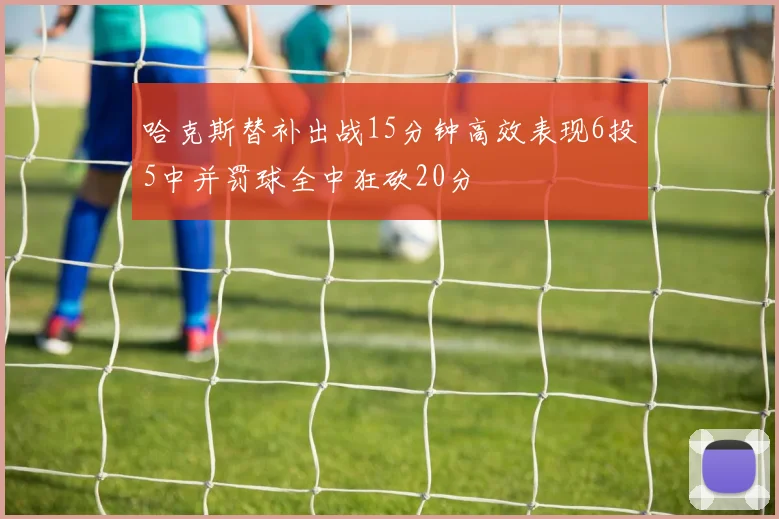 哈克斯替补出战15分钟高效表现6投5中并罚球全中狂砍20分