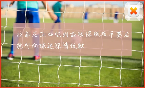 拉菲尼亚回忆利兹联保级艰辛赛后跪行向球迷深情致歉