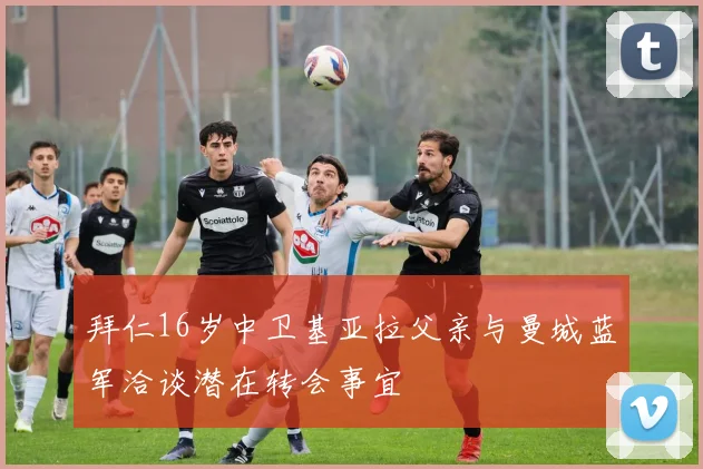 拜仁16岁中卫基亚拉父亲与曼城蓝军洽谈潜在转会事宜