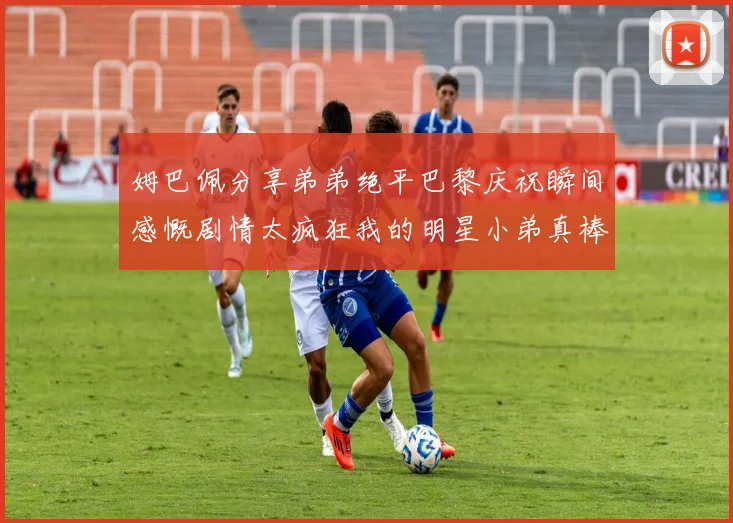 姆巴佩分享弟弟绝平巴黎庆祝瞬间感慨剧情太疯狂我的明星小弟真棒